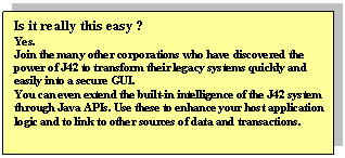 Text Box: Is it really this easy ?
Yes.
Join the many other corporations who have discovered the power of J42 to transform their legacy systems quickly and easily into a secure GUI.
You can even extend the built-in intelligence of the J42 system through Java APIs. Use these to enhance your host application logic and to link to other sources of data and transactions. 
